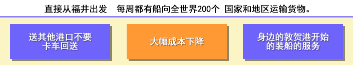 直接从福井出发每周都有船向全世界200个 国家和地区运输货物　送其他港口不要卡车回送　大幅成本下降　身边的敦贺港开始的装船的服务