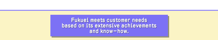 Fukuei meets customer needs based on its extensive achievements and know-how.